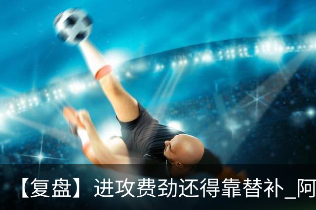 【复盘】进攻费劲还得靠替补 阿森纳惊险又过一关