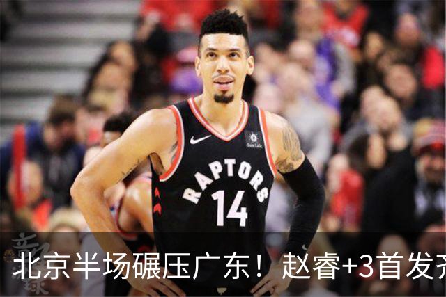 北京半场碾压广东！赵睿+3首发齐爆，丘天惊喜，广东防守太差了！