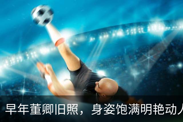 早年董卿旧照，身姿饱满明艳动人，风华绝代