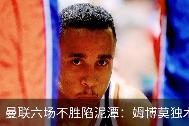 曼联六场不胜陷泥潭：姆博莫独木难支，卡里克执教前景堪忧