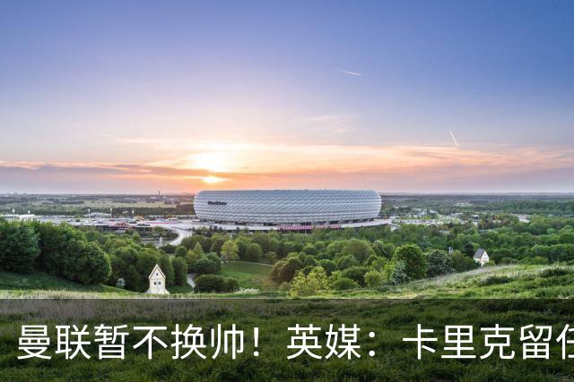 曼联暂不换帅！英媒：卡里克留任是管理层不想支付解约金，新帅也请不起
