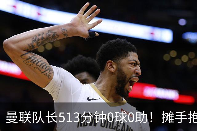 曼联队长513分钟0球0助！摊手抱怨队友 公开质疑卡里克：战术不当
