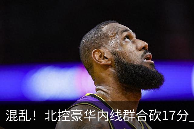 混乱！北控豪华内线群合砍17分 顶薪内线邹雨宸1分大外援4分