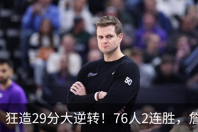 狂造29分大逆转！76人2连胜，詹姆斯创第一神迹，哈登马克西冲突