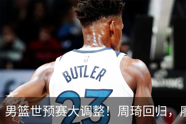 男篮世预赛大调整！周琦回归，廖三宁、上海三将入选