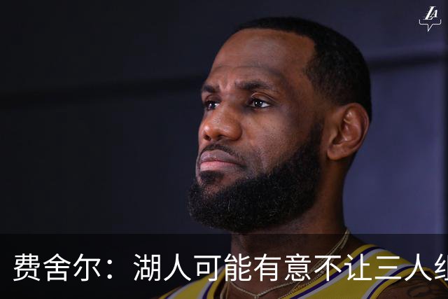 费舍尔：湖人可能有意不让三人组提前亮相 避免暴露新赛季打法