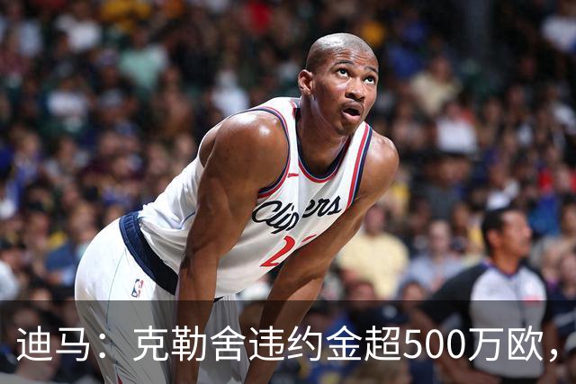 迪马：克勒舍违约金超500万欧，且要求带领自己的核心团队履职