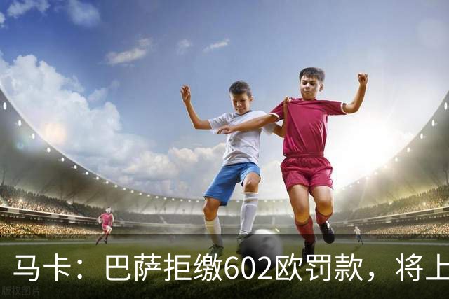 马卡：巴萨拒缴602欧罚款，将上诉接触小蜘蛛处罚
