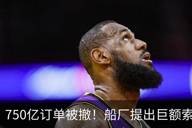 750亿订单被撤！船厂提出巨额索赔